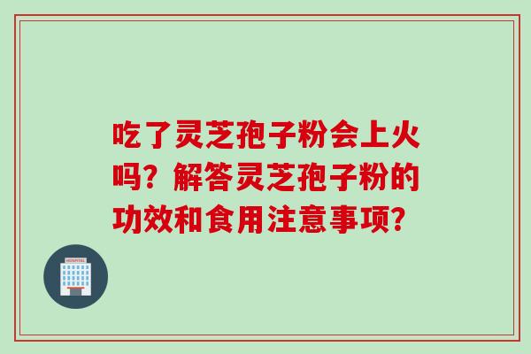 吃了灵芝孢子粉会上火吗?解答灵芝孢子粉的功效和食用注意事项? 吃了灵芝孢子粉会上火吗?解答灵芝孢子粉的功效和食用注意事项?