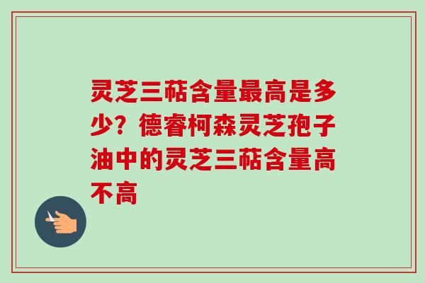 灵芝三萜含量最高是多少？德睿柯森灵芝孢子油中的灵芝三萜含量高不高