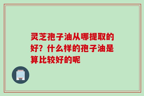 灵芝孢子油从哪提取的好?什么样的孢子油是算比较好的呢 灵芝孢子油从哪提取的好?什么样的孢子油是算比较好的呢