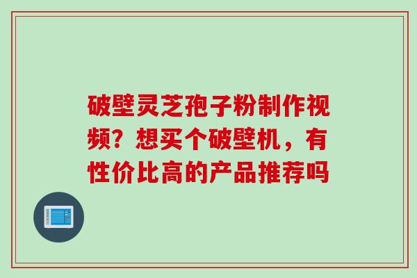 破壁灵芝孢子粉制作视频？想买个破壁机，有性价比高的产品推荐吗