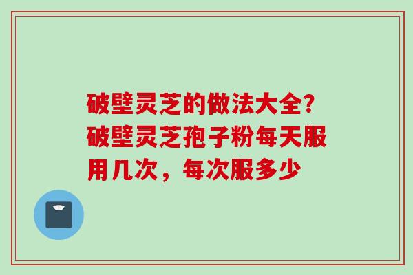 破壁灵芝的做法大全？破壁灵芝孢子粉每天服用几次，每次服多少