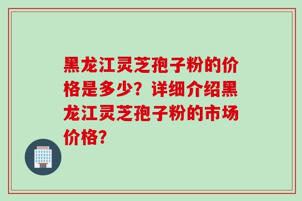 黑龙江灵芝孢子粉的价格是多少？详细介绍黑龙江灵芝孢子粉的市场价格？
