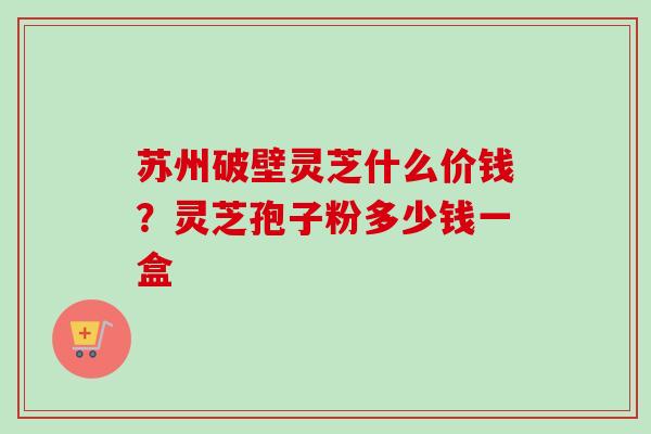 苏州破壁灵芝什么价钱？灵芝孢子粉多少钱一盒