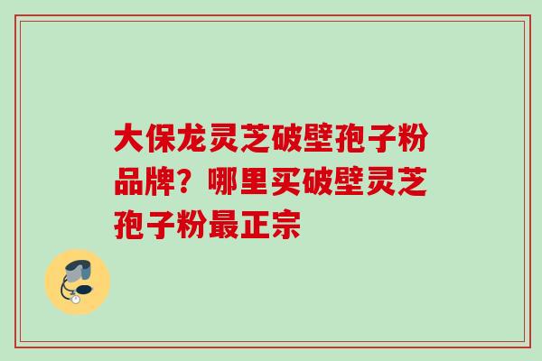 大保龙灵芝破壁孢子粉品牌？哪里买破壁灵芝孢子粉最正宗