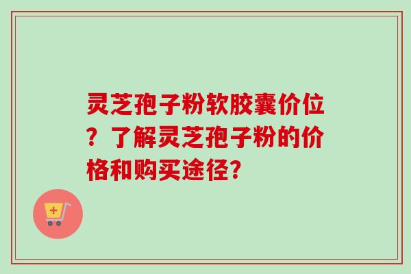 灵芝孢子粉软胶囊价位？了解灵芝孢子粉的价格和购买途径？