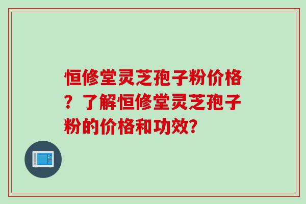 恒修堂灵芝孢子粉价格？了解恒修堂灵芝孢子粉的价格和功效？