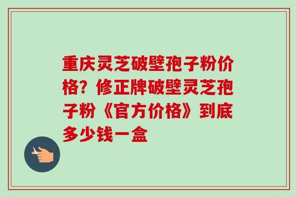重庆灵芝破壁孢子粉价格？修正牌破壁灵芝孢子粉《官方价格》到底多少钱一盒