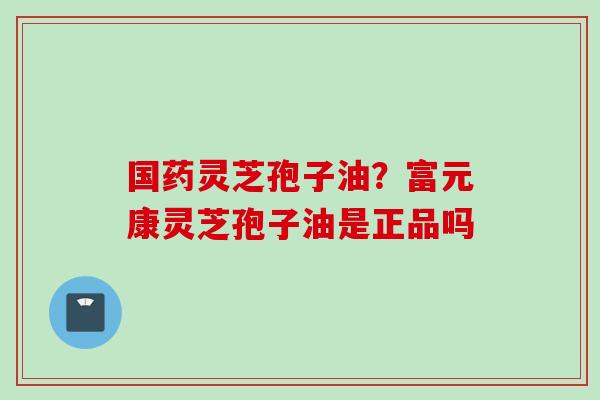 国药灵芝孢子油？富元康灵芝孢子油是正品吗