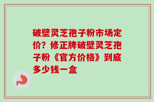 破壁灵芝孢子粉市场定价？修正牌破壁灵芝孢子粉《官方价格》到底多少钱一盒