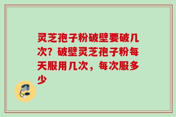 灵芝孢子粉破壁要破几次？破壁灵芝孢子粉每天服用几次，每次服多少