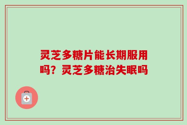 灵芝多糖片能长期服用吗?灵芝多糖吗 灵芝多糖片能长期服用吗?灵芝多糖吗