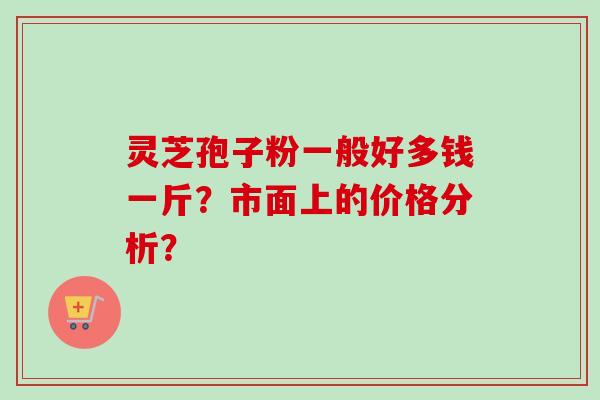 灵芝孢子粉一般好多钱一斤？市面上的价格分析？