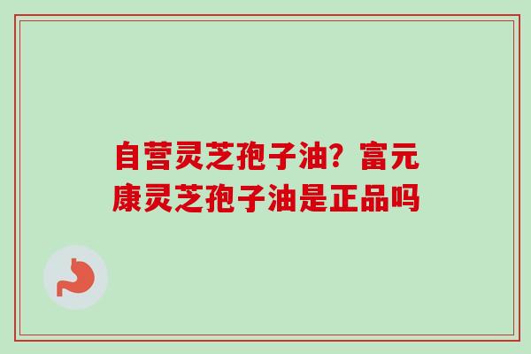 自营灵芝孢子油？富元康灵芝孢子油是正品吗