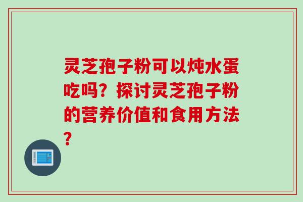 灵芝孢子粉可以炖水蛋吃吗？探讨灵芝孢子粉的营养价值和食用方法？