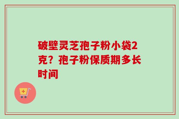 破壁灵芝孢子粉小袋2克？孢子粉保质期多长时间