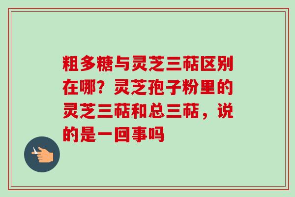粗多糖与灵芝三萜区别在哪?灵芝孢子粉里的灵芝三萜和总三萜,说的是一回事吗 粗多糖与灵芝三萜区别在哪?灵芝孢子粉里的灵芝三萜和总三萜,说的是一回事吗