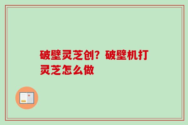 破壁灵芝创?破壁机打灵芝怎么做 破壁灵芝创?破壁机打灵芝怎么做