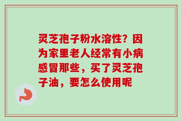 灵芝孢子粉水溶性？因为家里老人经常有小病感冒那些，买了灵芝孢子油，要怎么使用呢