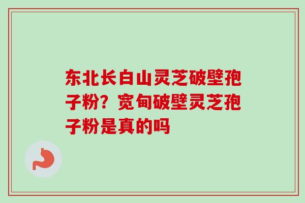 东北长白山灵芝破壁孢子粉？宽甸破壁灵芝孢子粉是真的吗