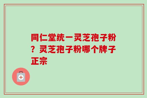 同仁堂统一灵芝孢子粉？灵芝孢子粉哪个牌子正宗
