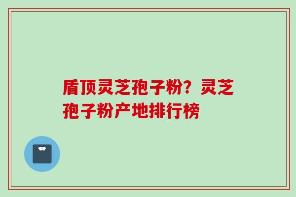 盾顶灵芝孢子粉？灵芝孢子粉产地排行榜