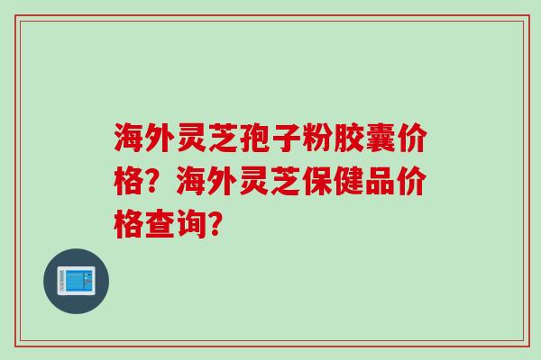 海外灵芝孢子粉胶囊价格？海外灵芝保健品价格查询？