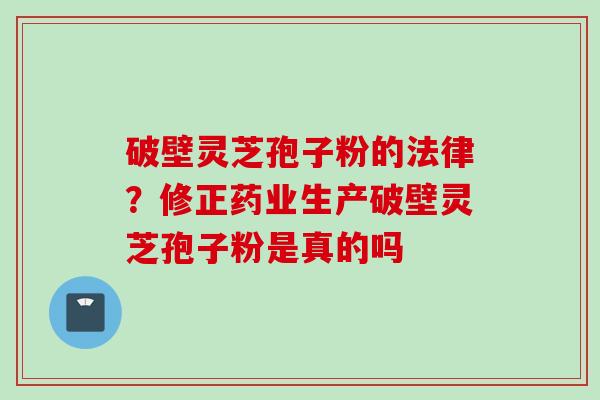 破壁灵芝孢子粉的法律？修正药业生产破壁灵芝孢子粉是真的吗