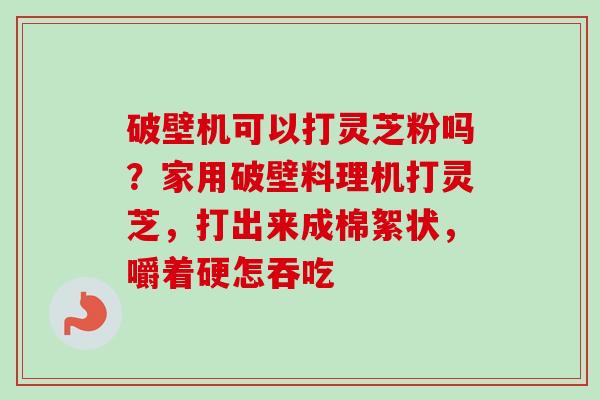 破壁机可以打灵芝粉吗？家用破壁料理机打灵芝，打出来成棉絮状，嚼着硬怎吞吃