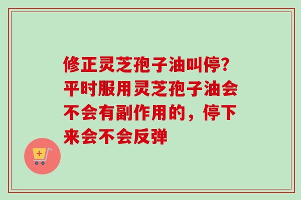 修正灵芝孢子油叫停？平时服用灵芝孢子油会不会有副作用的，停下来会不会反弹