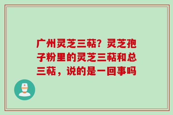 广州灵芝三萜？灵芝孢子粉里的灵芝三萜和总三萜，说的是一回事吗