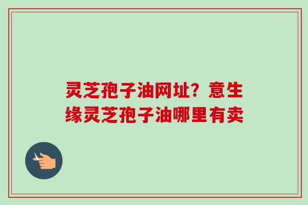 灵芝孢子油网址？意生缘灵芝孢子油哪里有卖