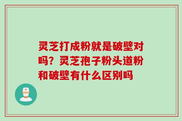 灵芝打成粉就是破壁对吗?灵芝孢子粉头道粉和破壁有什么区别吗 灵芝打成粉就是破壁对吗?灵芝孢子粉头道粉和破壁有什么区别吗