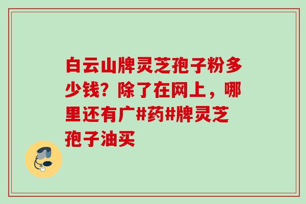 白云山牌灵芝孢子粉多少钱？除了在网上，哪里还有广#药#牌灵芝孢子油买