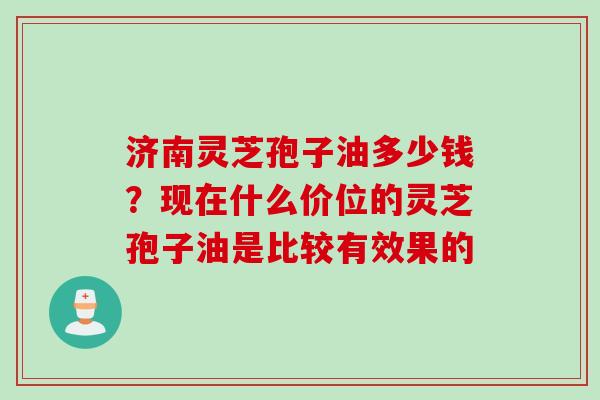 济南灵芝孢子油多少钱？现在什么价位的灵芝孢子油是比较有效果的