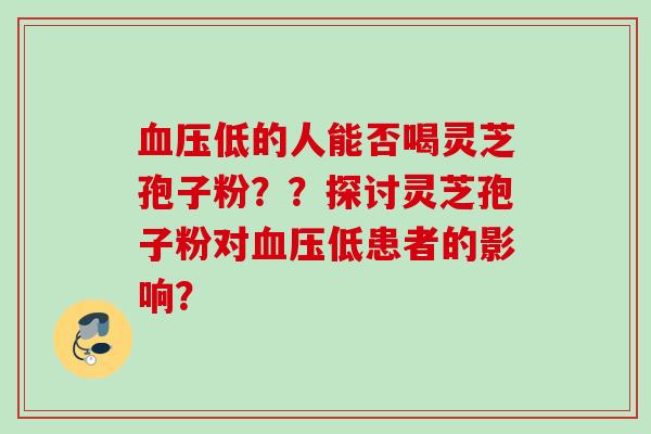 血压低的人能否喝灵芝孢子粉？？探讨灵芝孢子粉对血压低患者的影响？