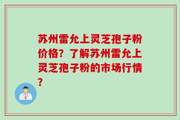 苏州雷允上灵芝孢子粉价格?了解苏州雷允上灵芝孢子粉的市场行情? 苏州雷允上灵芝孢子粉价格?了解苏州雷允上灵芝孢子粉的市场行情?