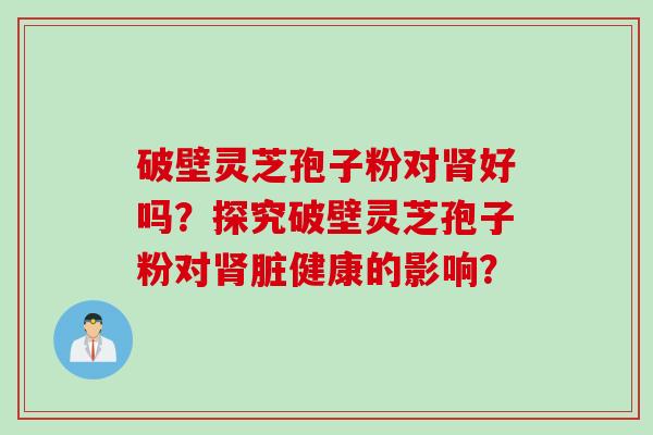 破壁灵芝孢子粉对肾好吗？探究破壁灵芝孢子粉对肾脏健康的影响？