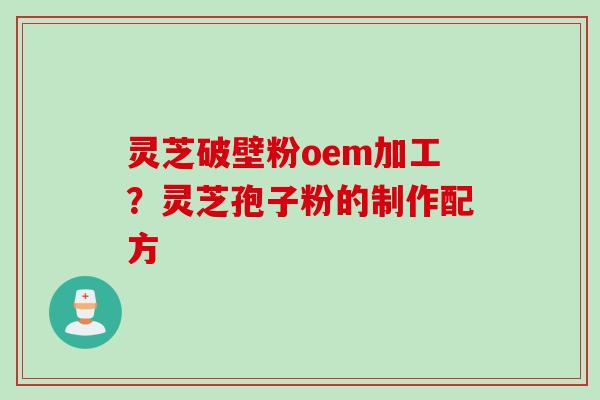 灵芝破壁粉oem加工？灵芝孢子粉的制作配方