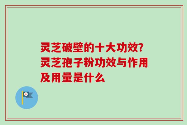 灵芝破壁的十大功效？灵芝孢子粉功效与作用及用量是什么