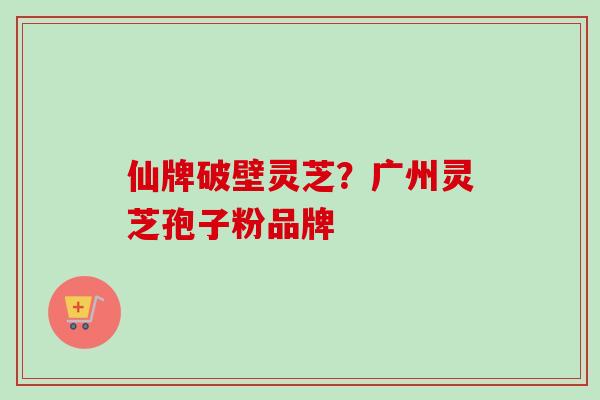 仙牌破壁灵芝？广州灵芝孢子粉品牌