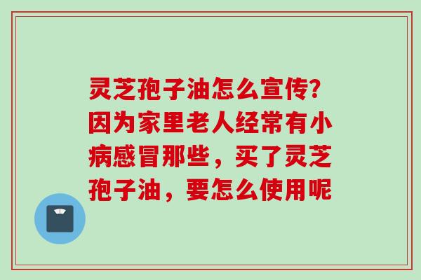 灵芝孢子油怎么宣传？因为家里老人经常有小病感冒那些，买了灵芝孢子油，要怎么使用呢