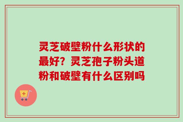 灵芝破壁粉什么形状的最好？灵芝孢子粉头道粉和破壁有什么区别吗