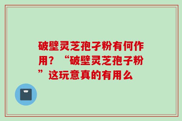 破壁灵芝孢孑粉有何作用？“破壁灵芝孢子粉”这玩意真的有用么