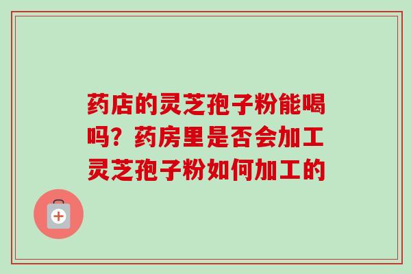 药店的灵芝孢子粉能喝吗？药房里是否会加工灵芝孢子粉如何加工的