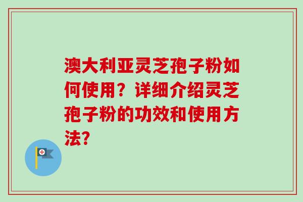 澳大利亚灵芝孢子粉如何使用？详细介绍灵芝孢子粉的功效和使用方法？