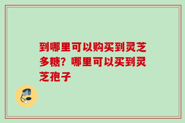 到哪里可以购买到灵芝多糖？哪里可以买到灵芝孢子