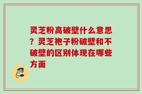 灵芝粉高破壁什么意思？灵芝袍子粉破壁和不破壁的区别体现在哪些方面