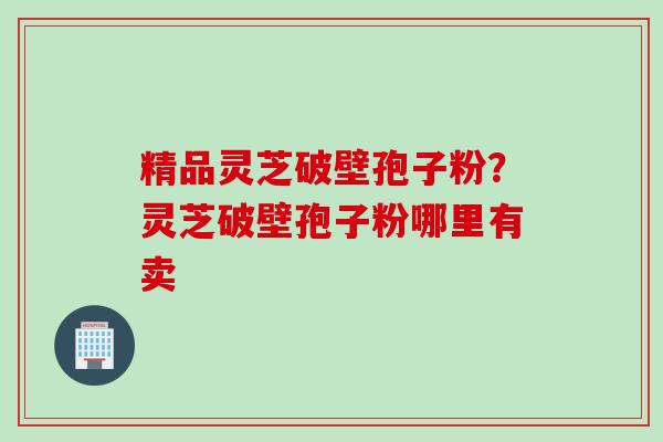精品灵芝破壁孢子粉？灵芝破壁孢子粉哪里有卖