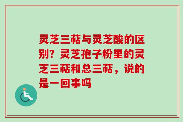 灵芝三萜与灵芝酸的区别？灵芝孢子粉里的灵芝三萜和总三萜，说的是一回事吗