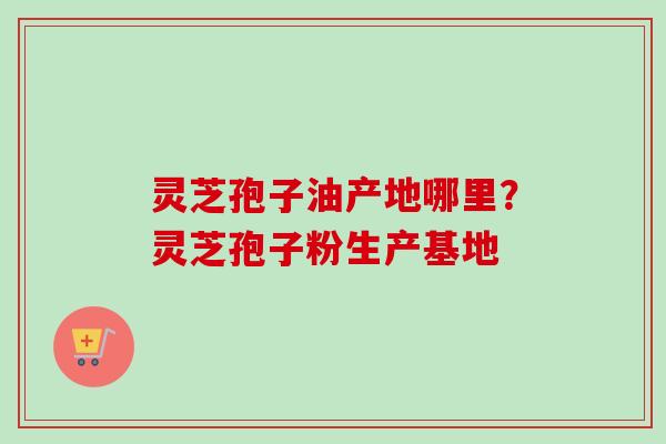 灵芝孢子油产地哪里？灵芝孢子粉生产基地